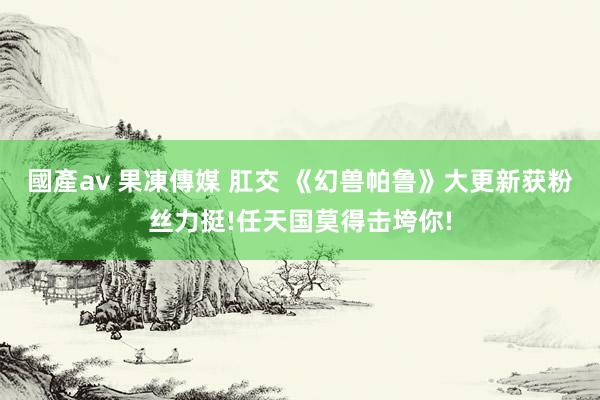 國產av 果凍傳媒 肛交 《幻兽帕鲁》大更新获粉丝力挺!任天国莫得击垮你!