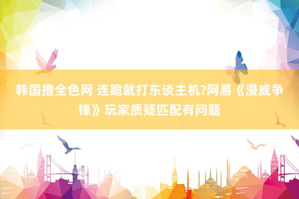 韩国撸全色网 连跪就打东谈主机?网易《漫威争锋》玩家质疑匹配有问题