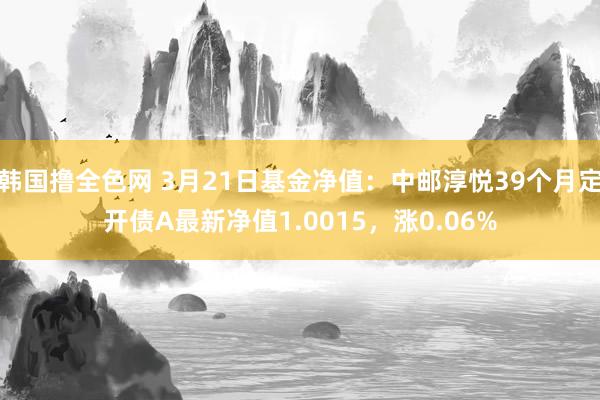 韩国撸全色网 3月21日基金净值：中邮淳悦39个月定开债A最新净值1.0015，涨0.06%