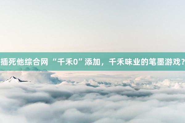 插死他综合网 “千禾0”添加，千禾味业的笔墨游戏？