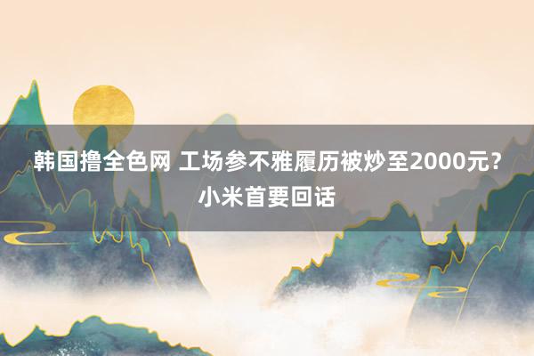 韩国撸全色网 工场参不雅履历被炒至2000元？小米首要回话