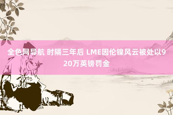 全色网导航 时隔三年后 LME因伦镍风云被处以920万英镑罚金