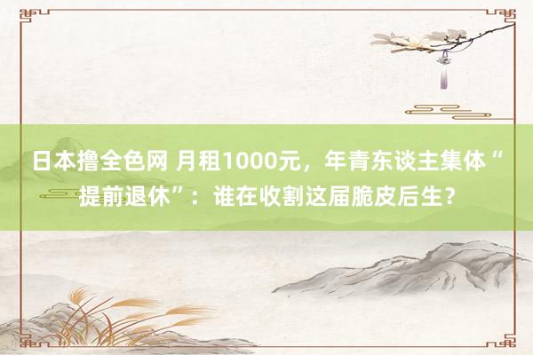 日本撸全色网 月租1000元，年青东谈主集体“提前退休”：谁在收割这届脆皮后生？