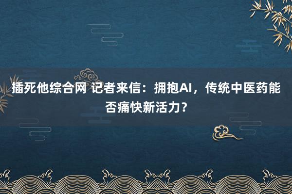插死他综合网 记者来信：拥抱AI，传统中医药能否痛快新活力？