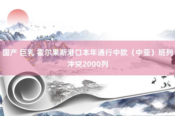国产 巨乳 霍尔果斯港口本年通行中欧（中亚）班列冲突2000列