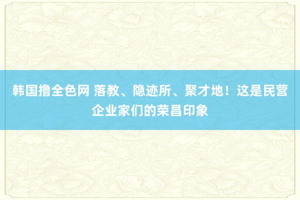 韩国撸全色网 落教、隐迹所、聚才地！这是民营企业家们的荣昌印象