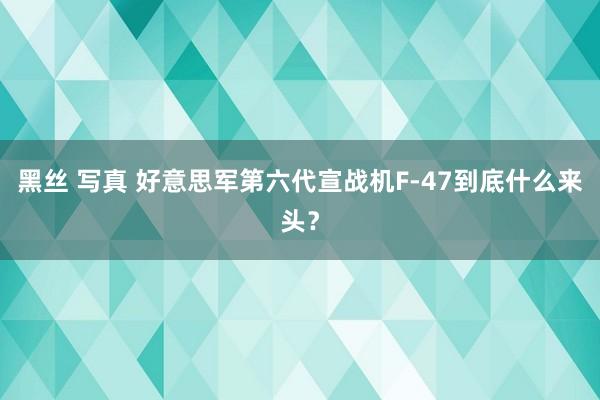 黑丝 写真 好意思军第六代宣战机F-47到底什么来头？