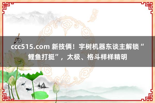 ccc515.com 新技俩！宇树机器东谈主解锁“鲤鱼打挺”，太极、格斗样样精明