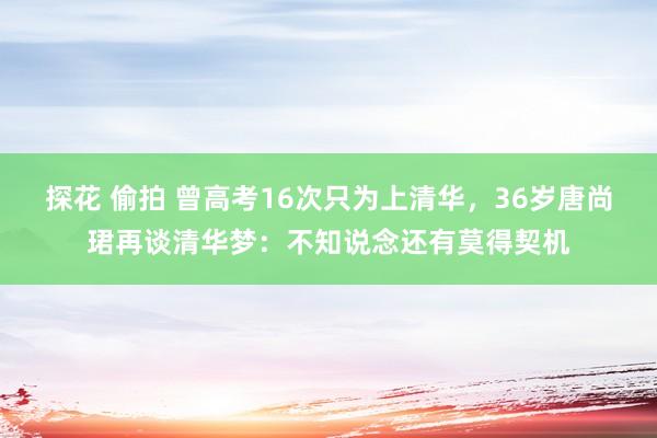 探花 偷拍 曾高考16次只为上清华，36岁唐尚珺再谈清华梦：不知说念还有莫得契机
