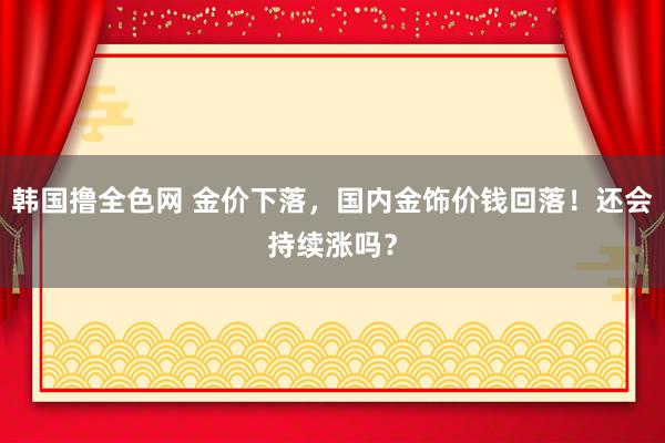 韩国撸全色网 金价下落，国内金饰价钱回落！还会持续涨吗？