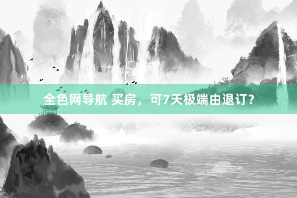全色网导航 买房，可7天极端由退订？