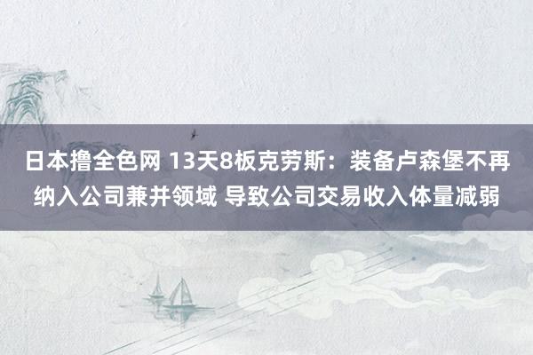 日本撸全色网 13天8板克劳斯：装备卢森堡不再纳入公司兼并领域 导致公司交易收入体量减弱