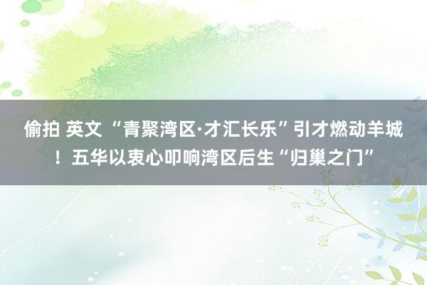 偷拍 英文 “青聚湾区·才汇长乐”引才燃动羊城！五华以衷心叩响湾区后生“归巢之门”