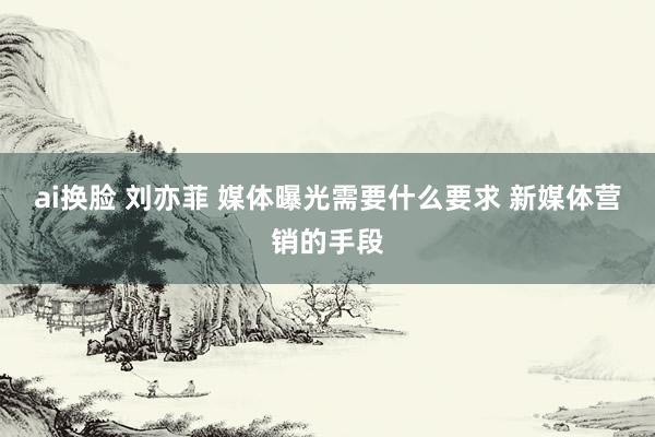 ai换脸 刘亦菲 媒体曝光需要什么要求 新媒体营销的手段