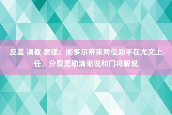 反差 调教 意媒：图多尔带来两位助手在尤文上任，分裂是助清晰说和门将解说