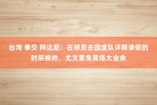 台灣 拳交 阿达尼：在球员去国度队评释请假的时辰换帅，尤文罢免莫塔太业余