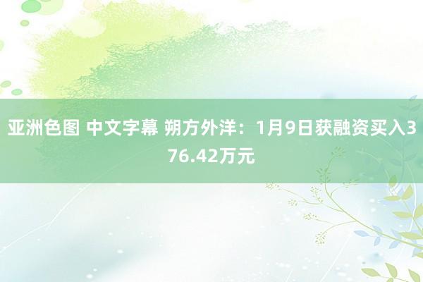 亚洲色图 中文字幕 朔方外洋：1月9日获融资买入376.42万元