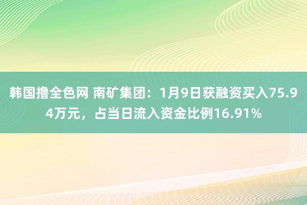 韩国撸全色网 南矿集团：1月9日获融资买入75.94万元，占当日流入资金比例16.91%