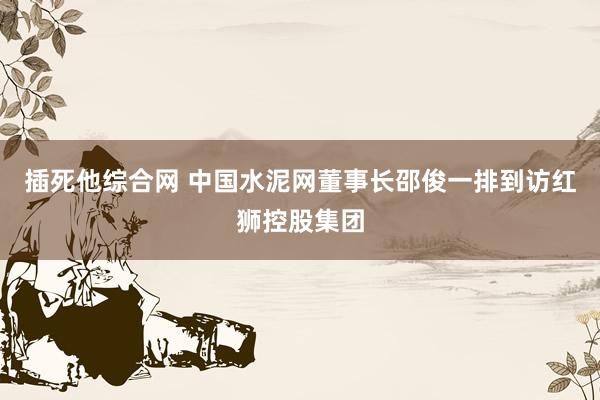 插死他综合网 中国水泥网董事长邵俊一排到访红狮控股集团