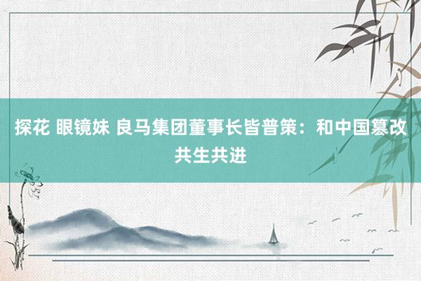 探花 眼镜妹 良马集团董事长皆普策：和中国篡改共生共进