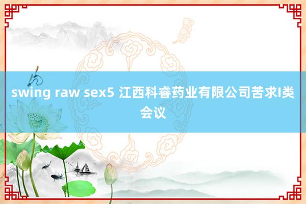swing raw sex5 江西科睿药业有限公司苦求I类会议