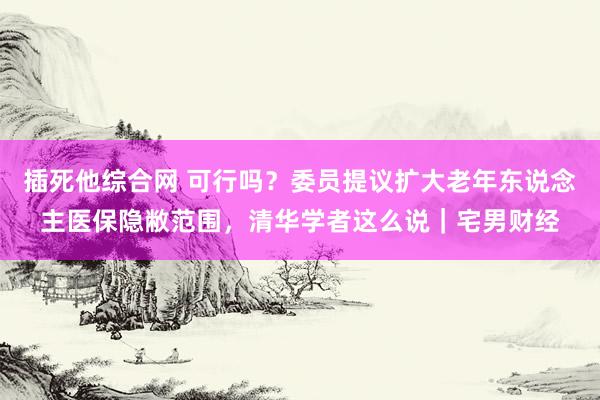 插死他综合网 可行吗？委员提议扩大老年东说念主医保隐敝范围，清华学者这么说｜宅男财经