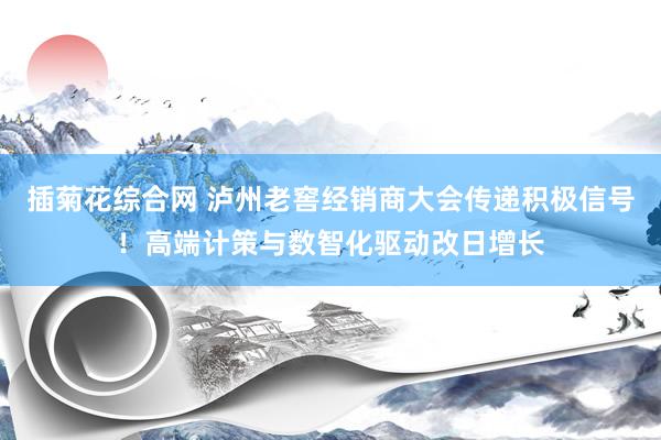 插菊花综合网 泸州老窖经销商大会传递积极信号！高端计策与数智化驱动改日增长