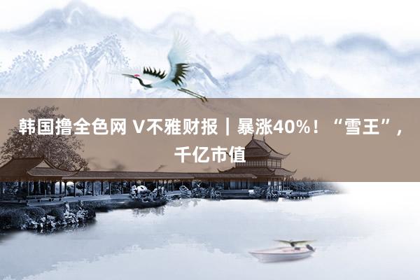 韩国撸全色网 V不雅财报｜暴涨40%！“雪王”，千亿市值