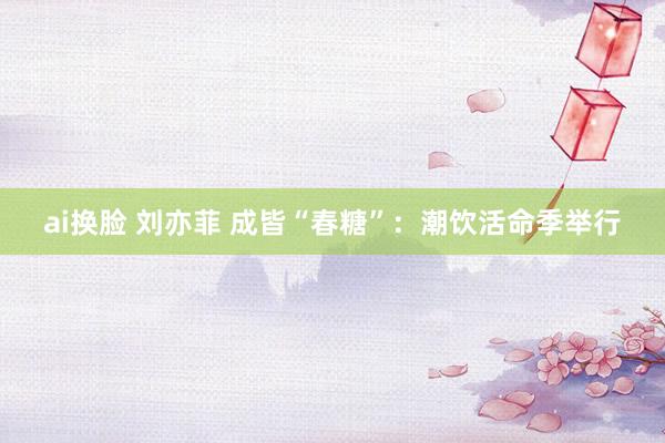ai换脸 刘亦菲 成皆“春糖”：潮饮活命季举行