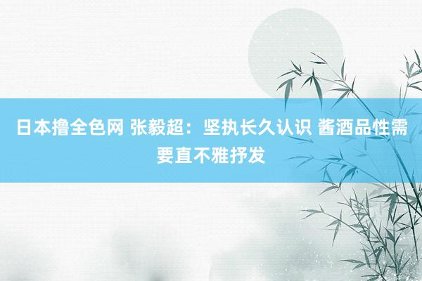 日本撸全色网 张毅超：坚执长久认识 酱酒品性需要直不雅抒发