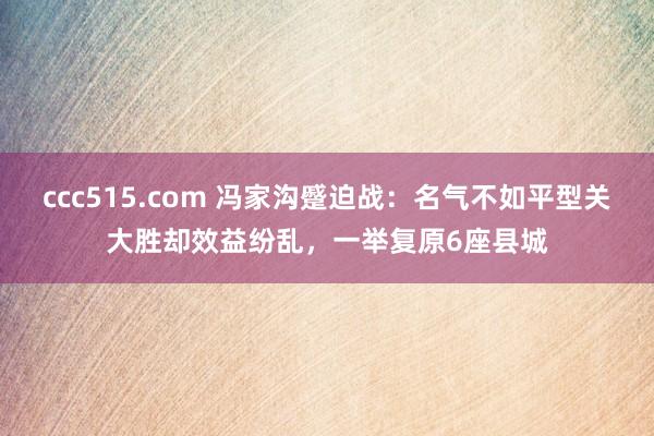 ccc515.com 冯家沟蹙迫战：名气不如平型关大胜却效益纷乱，一举复原6座县城