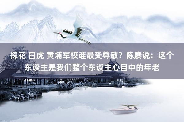 探花 白虎 黄埔军校谁最受尊敬？陈赓说：这个东谈主是我们整个东谈主心目中的年老