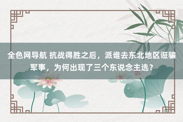 全色网导航 抗战得胜之后，派谁去东北地区诳骗军事，为何出现了三个东说念主选？