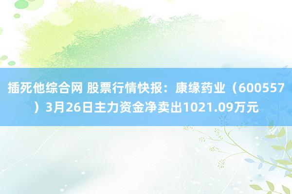 插死他综合网 股票行情快报：康缘药业（600557）3月26日主力资金净卖出1021.09万元