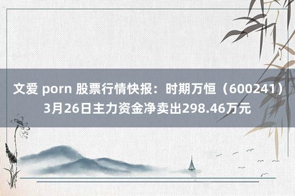 文爱 porn 股票行情快报：时期万恒（600241）3月26日主力资金净卖出298.46万元