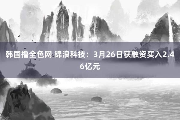 韩国撸全色网 锦浪科技：3月26日获融资买入2.46亿元