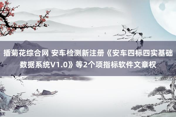 插菊花综合网 安车检测新注册《安车四标四实基础数据系统V1.0》等2个项指标软件文章权