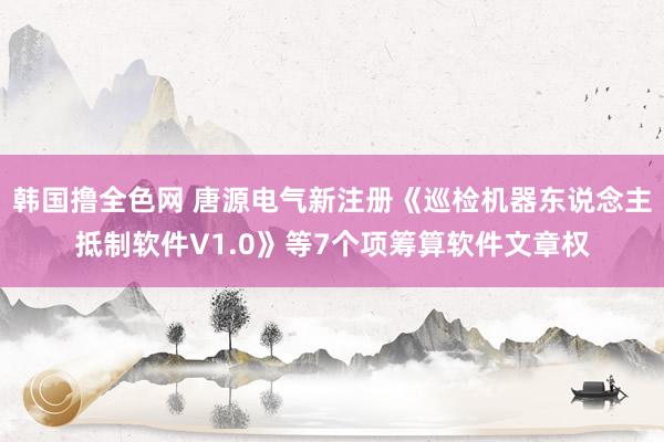 韩国撸全色网 唐源电气新注册《巡检机器东说念主抵制软件V1.0》等7个项筹算软件文章权