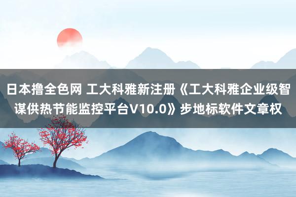 日本撸全色网 工大科雅新注册《工大科雅企业级智谋供热节能监控平台V10.0》步地标软件文章权