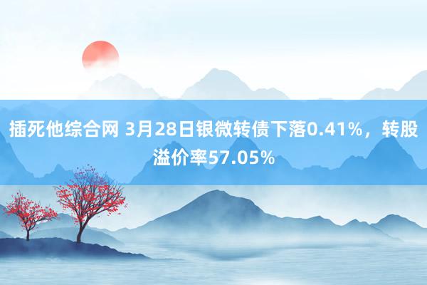 插死他综合网 3月28日银微转债下落0.41%，转股溢价率57.05%