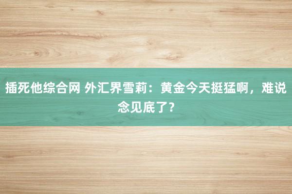 插死他综合网 外汇界雪莉：黄金今天挺猛啊，难说念见底了？