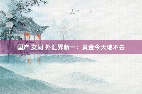 国产 女同 外汇界新一：黄金今天地不去