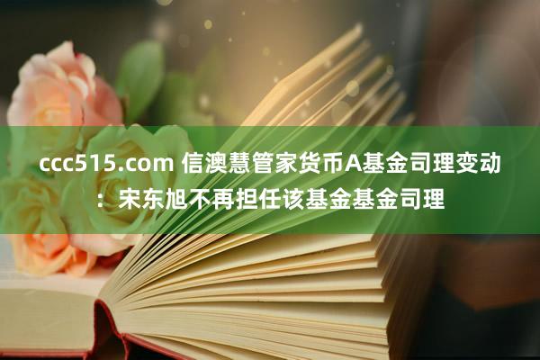 ccc515.com 信澳慧管家货币A基金司理变动：宋东旭不再担任该基金基金司理