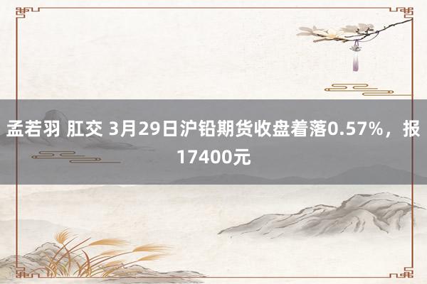 孟若羽 肛交 3月29日沪铅期货收盘着落0.57%，报17400元