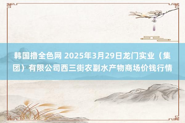 韩国撸全色网 2025年3月29日龙门实业（集团）有限公司西三街农副水产物商场价钱行情