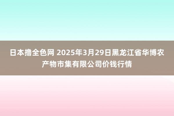 日本撸全色网 2025年3月29日黑龙江省华博农产物市集有限公司价钱行情