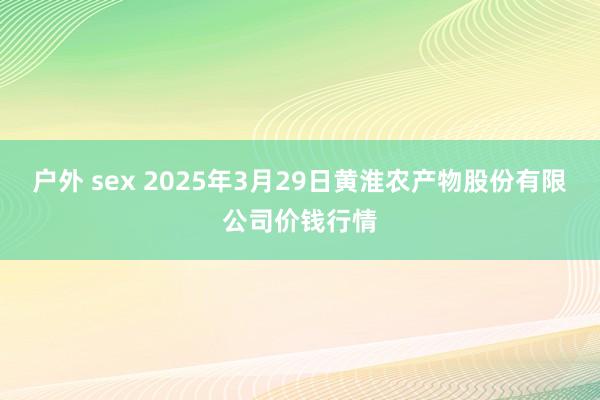 户外 sex 2025年3月29日黄淮农产物股份有限公司价钱行情