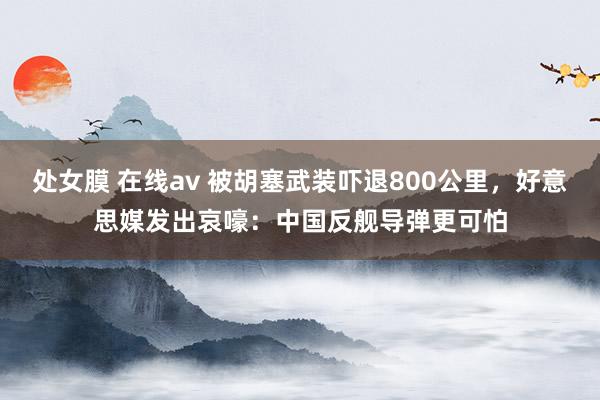 处女膜 在线av 被胡塞武装吓退800公里，好意思媒发出哀嚎：中国反舰导弹更可怕