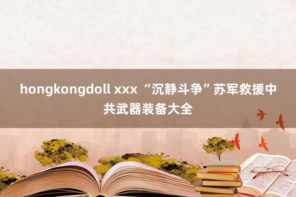 hongkongdoll xxx “沉静斗争”苏军救援中共武器装备大全