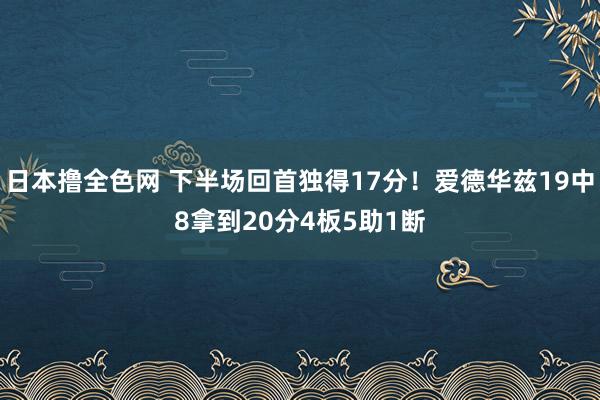 日本撸全色网 下半场回首独得17分！爱德华兹19中8拿到20分4板5助1断